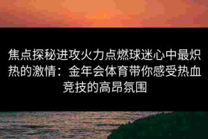 焦点探秘进攻火力点燃球迷心中最炽热的激情：金年会体育带你感受热血竞技的高昂氛围