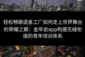 轻松畅聊造星工厂如何走上世界舞台的荣耀之巅：金年会app构建无缝衔接的青年培训体系