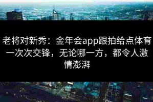 老将对新秀：金年会app跟拍给点体育一次次交锋，无论哪一方，都令人激情澎湃