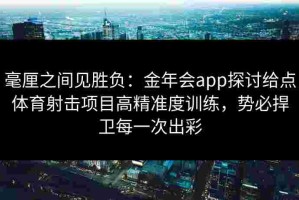 毫厘之间见胜负：金年会app探讨给点体育射击项目高精准度训练，势必捍卫每一次出彩