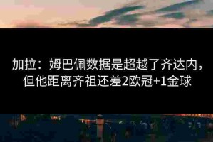加拉：姆巴佩数据是超越了齐达内，但他距离齐祖还差2欧冠+1金球
