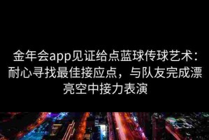 金年会app见证给点蓝球传球艺术：耐心寻找最佳接应点，与队友完成漂亮空中接力表演