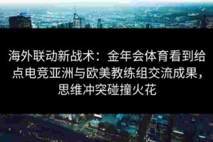 海外联动新战术：金年会体育看到给点电竞亚洲与欧美教练组交流成果，思维冲突碰撞火花