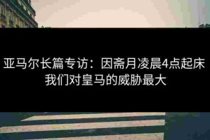 亚马尔长篇专访：因斋月凌晨4点起床 我们对皇马的威胁最大