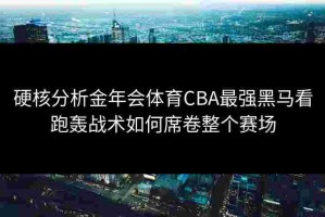硬核分析金年会体育CBA最强黑马看跑轰战术如何席卷整个赛场