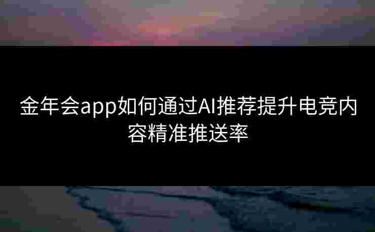 金年会app如何通过AI推荐提升电竞内容精准推送率