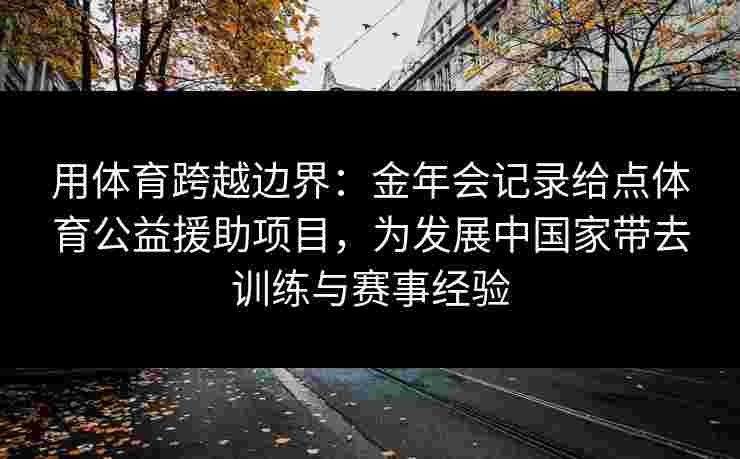 用体育跨越边界：金年会记录给点体育公益援助项目，为发展中国家带去训练与赛事经验
