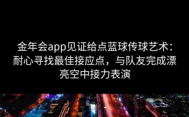 金年会app见证给点蓝球传球艺术：耐心寻找最佳接应点，与队友完成漂亮空中接力表演