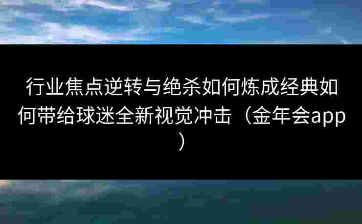 行业焦点逆转与绝杀如何炼成经典如何带给球迷全新视觉冲击（金年会app）