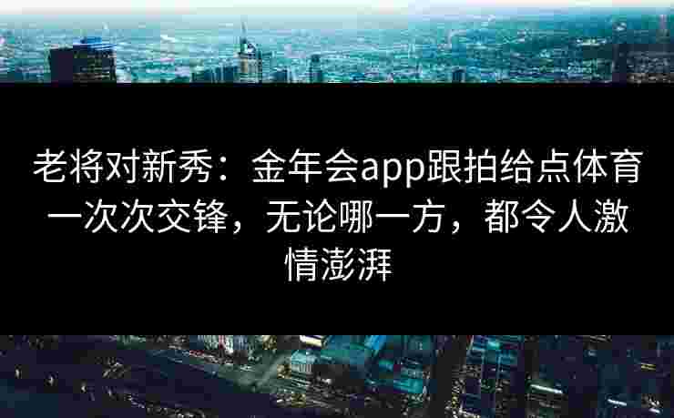 老将对新秀:金年会app跟拍给点体育一次次交锋,无论哪一方,都令人激情澎湃 老将对新秀:金年会app跟拍给点体育一次次交锋,无论哪一方,都令人激情澎湃