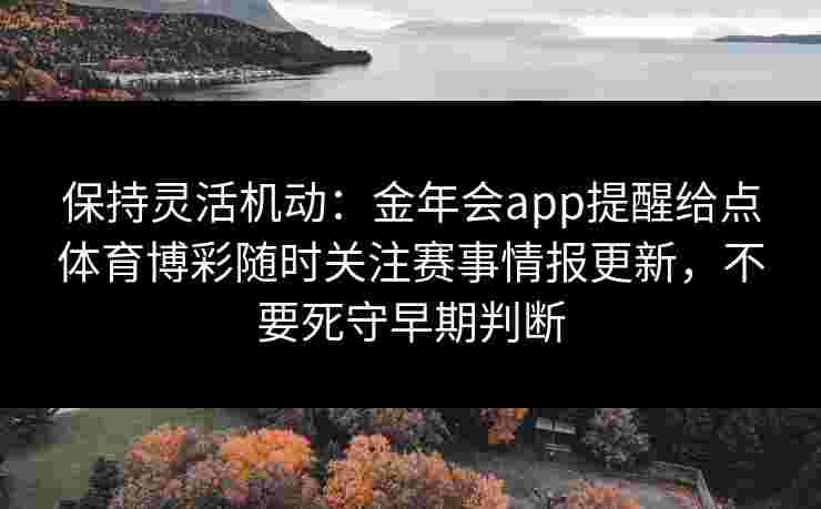 保持灵活机动:金年会app提醒给点体育博彩随时关注赛事情报更新,不要死守早期判断 保持灵活机动:金年会app提醒给点体育博彩随时关注赛事情报更新,不要死守早期判断