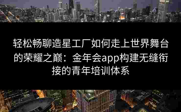 轻松畅聊造星工厂如何走上世界舞台的荣耀之巅：金年会app构建无缝衔接的青年培训体系