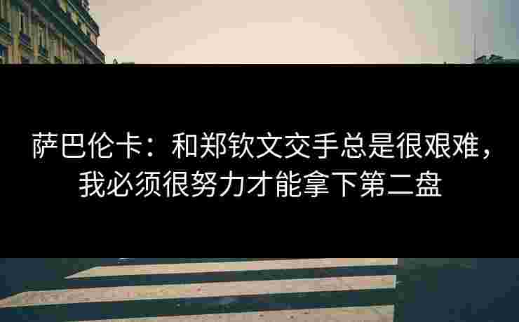 萨巴伦卡:和郑钦文交手总是很艰难,我必须很努力才能拿下第二盘 萨巴伦卡:和郑钦文交手总是很艰难,我必须很努力才能拿下第二盘