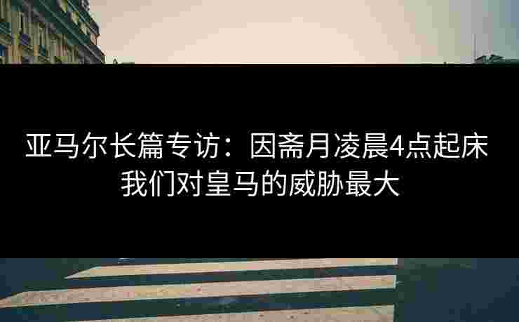 亚马尔长篇专访：因斋月凌晨4点起床 我们对皇马的威胁最大