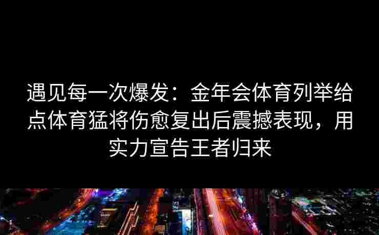 遇见每一次爆发:金年会体育列举给点体育猛将伤愈复出后震撼表现,用实力宣告王者归来 遇见每一次爆发:金年会体育列举给点体育猛将伤愈复出后震撼表现,用实力宣告王者归来
