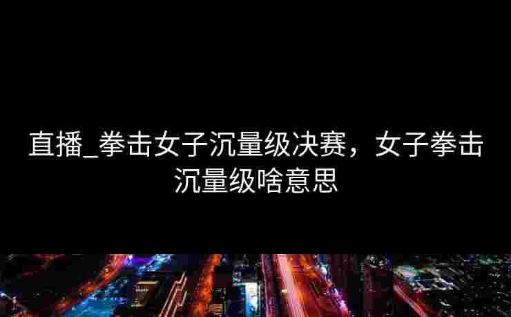 直播_拳击女子沉量级决赛，女子拳击沉量级啥意思