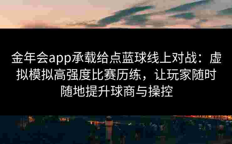 金年会app承载给点蓝球线上对战:虚拟模拟高强度比赛历练,让玩家随时随地提升球商与操控 金年会app承载给点蓝球线上对战:虚拟模拟高强度比赛历练,让玩家随时随地提升球商与操控